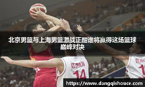北京男篮与上海男篮激战正酣谁将赢得这场篮球巅峰对决
