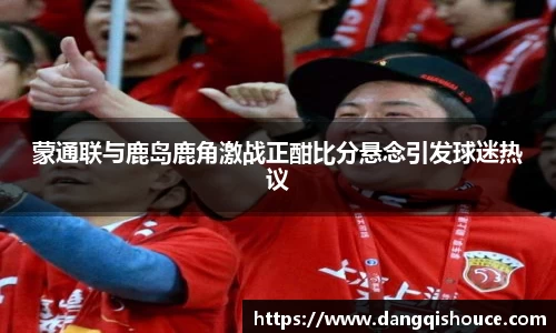 蒙通联与鹿岛鹿角激战正酣比分悬念引发球迷热议